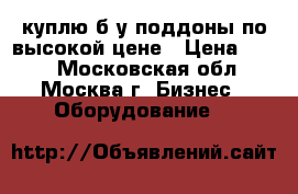 куплю б/у поддоны по высокой цене › Цена ­ 230 - Московская обл., Москва г. Бизнес » Оборудование   